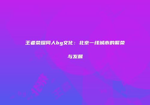 王者荣耀同人bg文化：北京一线城市的繁荣与发展