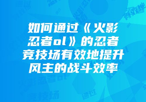 如何通过《火影忍者ol》的忍者竞技场有效地提升风主的战斗效率