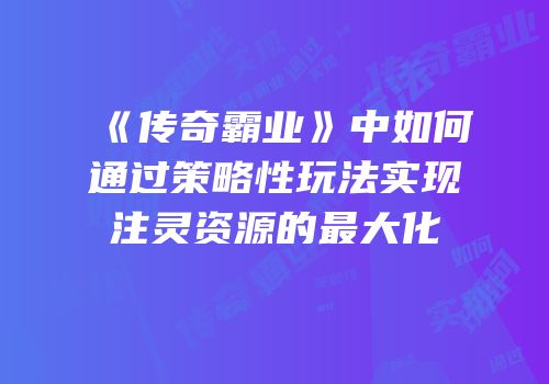 《传奇霸业》中如何通过策略性玩法实现注灵资源的最大化