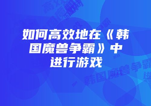 如何高效地在《韩国魔兽争霸》中进行游戏