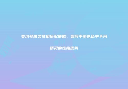 赛尔号精灵性格搭配策略：如何平衡队伍中不同精灵的性格优势