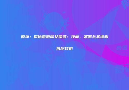 原神：揭秘蔷薇魔女丽莎：技能、武器与圣遗物搭配攻略