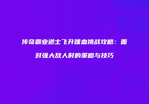 传奇霸业道士飞升嗜血挑战攻略：面对强大敌人时的策略与技巧
