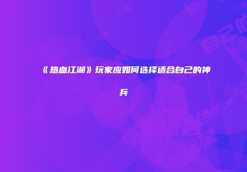 《热血江湖》玩家应如何选择适合自己的神兵