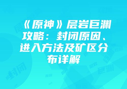 《原神》层岩巨渊攻略：封闭原因、进入方法及矿区分布详解