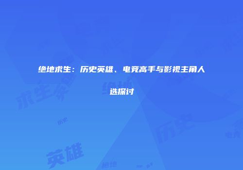 绝地求生：历史英雄、电竞高手与影视主角人选探讨