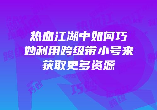 热血江湖中如何巧妙利用跨级带小号来获取更多资源