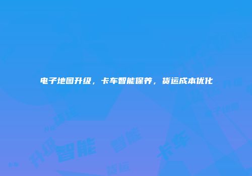 电子地图升级，卡车智能保养，货运成本优化