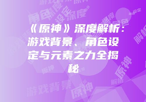 《原神》深度解析：游戏背景、角色设定与元素之力全揭秘