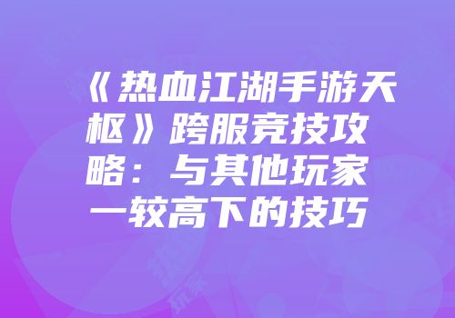 《热血江湖手游天枢》跨服竞技攻略：与其他玩家一较高下的技巧