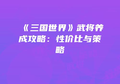 《三国世界》武将养成攻略：性价比与策略