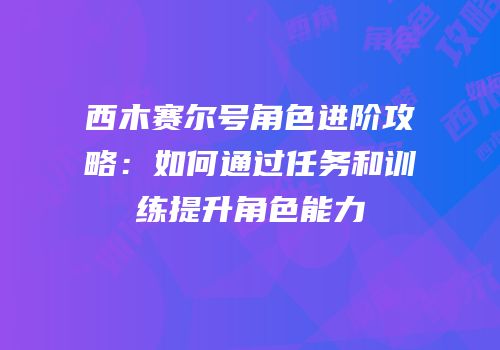 西木赛尔号角色进阶攻略：如何通过任务和训练提升角色能力