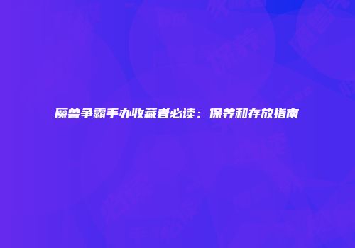魔兽争霸手办收藏者必读：保养和存放指南
