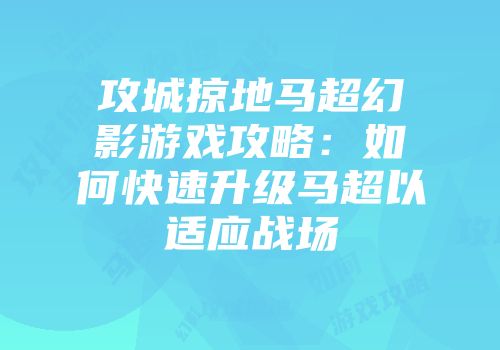 攻城掠地马超幻影游戏攻略:如何快速升级马超以适应战场