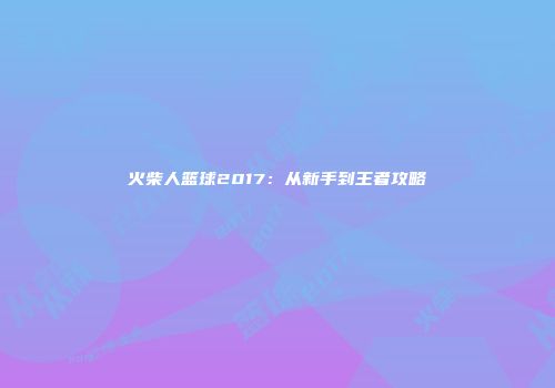 火柴人篮球2017：从新手到王者攻略