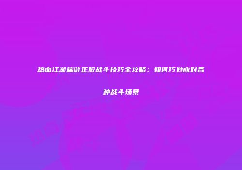 热血江湖端游正服战斗技巧全攻略:如何巧妙应对各种战斗场景
