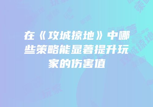 在《攻城掠地》中哪些策略能显著提升玩家的伤害值