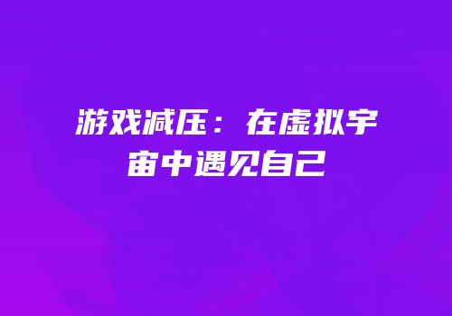游戏减压：在虚拟宇宙中遇见自己