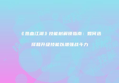 《热血江湖》技能树解锁指南：如何选择和升级技能以增强战斗力