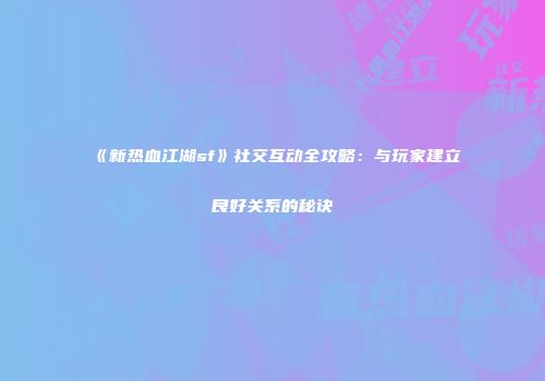《新热血江湖sf》社交互动全攻略：与玩家建立良好关系的秘诀