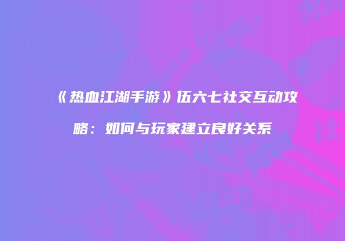 《热血江湖手游》伍六七社交互动攻略：如何与玩家建立良好关系