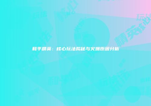 和平精英：核心玩法揭秘与火爆原因分析