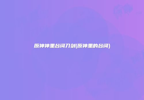 原神神里台词刀剑(原神里的台词)