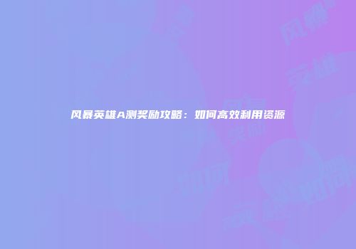 风暴英雄A测奖励攻略：如何高效利用资源