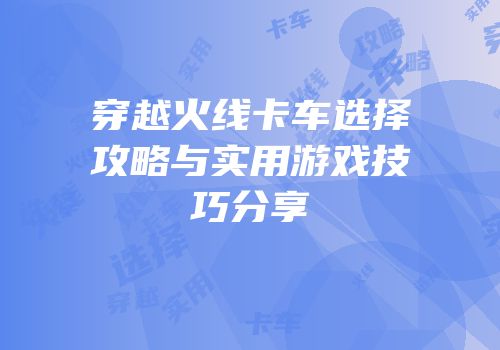 穿越火线卡车选择攻略与实用游戏技巧分享