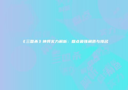《三国杀》神将实力解析：盘点最强角色与排名
