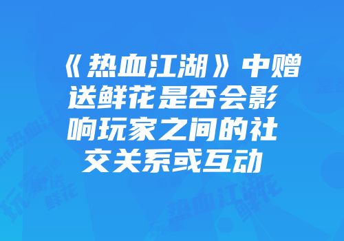《热血江湖》中赠送鲜花是否会影响玩家之间的社交关系或互动