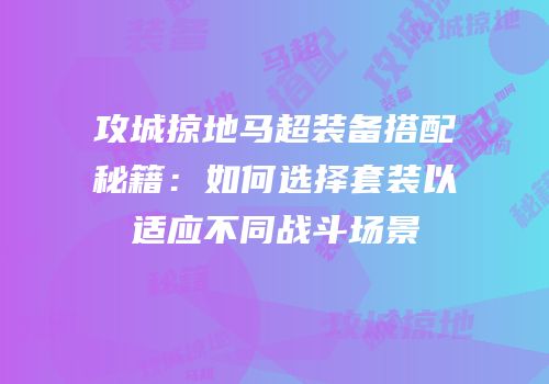 攻城掠地马超装备搭配秘籍：如何选择套装以适应不同战斗场景