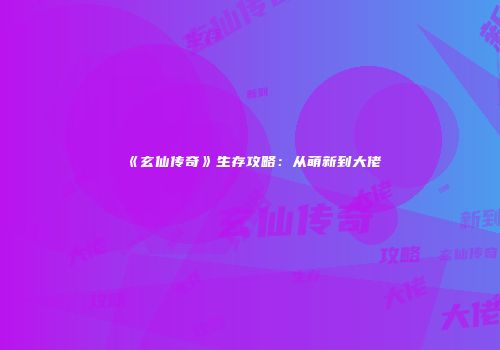 《玄仙传奇》生存攻略：从萌新到大佬
