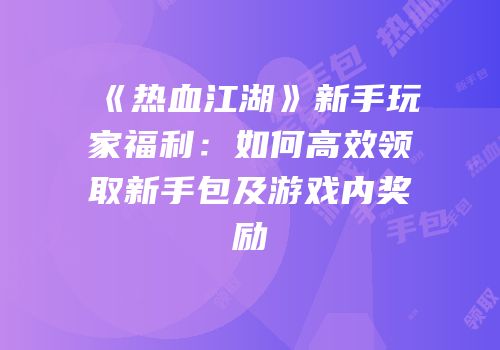 《热血江湖》新手玩家福利：如何高效领取新手包及游戏内奖励