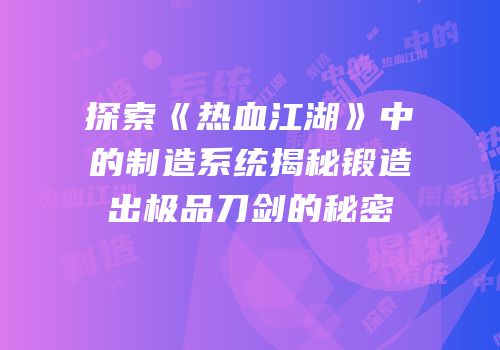 探索《热血江湖》中的制造系统揭秘锻造出极品刀剑的秘密