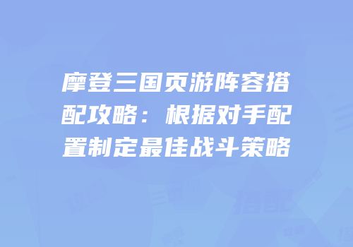 摩登三国页游阵容搭配攻略：根据对手配置制定最佳战斗策略