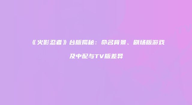 《火影忍者》台版揭秘：命名背景、剧场版游戏及中配与TV版差异