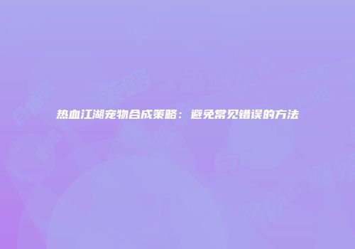 热血江湖宠物合成策略：避免常见错误的方法