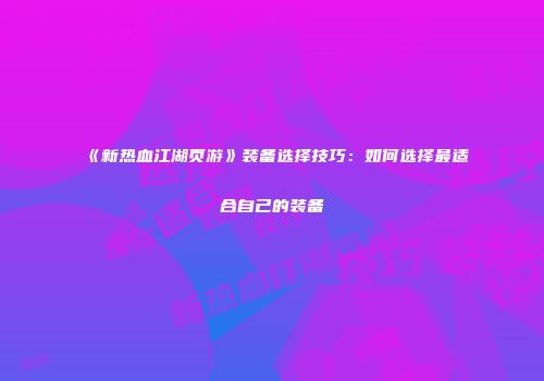 《新热血江湖页游》装备选择技巧：如何选择最适合自己的装备