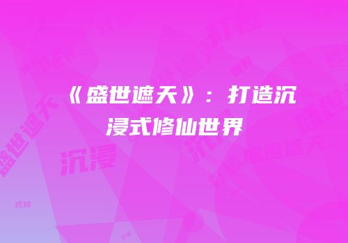 《盛世遮天》：打造沉浸式修仙世界