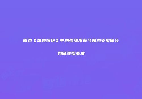 面对《攻城掠地》中的强敌没有马超的支援你会如何调整战术