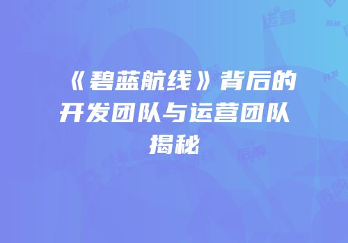 《碧蓝航线》背后的开发团队与运营团队揭秘