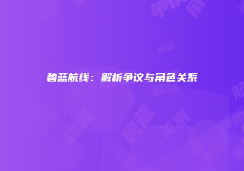 碧蓝航线：解析争议与角色关系