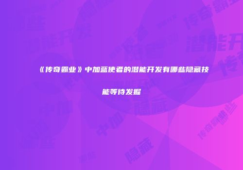 《传奇霸业》中加蓝使者的潜能开发有哪些隐藏技能等待发掘