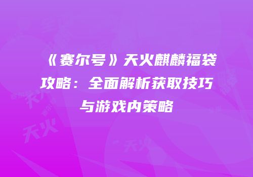《赛尔号》天火麒麟福袋攻略：全面解析获取技巧与游戏内策略