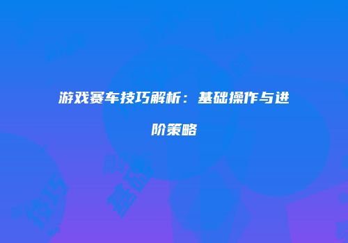 游戏赛车技巧解析：基础操作与进阶策略