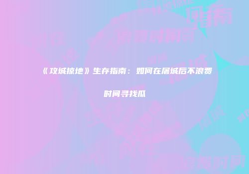 《攻城掠地》生存指南：如何在屠城后不浪费时间寻找瓜