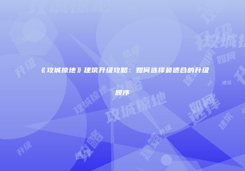 《攻城掠地》建筑升级攻略：如何选择最适合的升级顺序