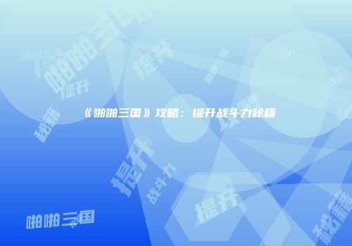 《啪啪三国》攻略：提升战斗力秘籍