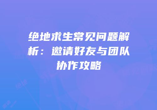 绝地求生常见问题解析：邀请好友与团队协作攻略